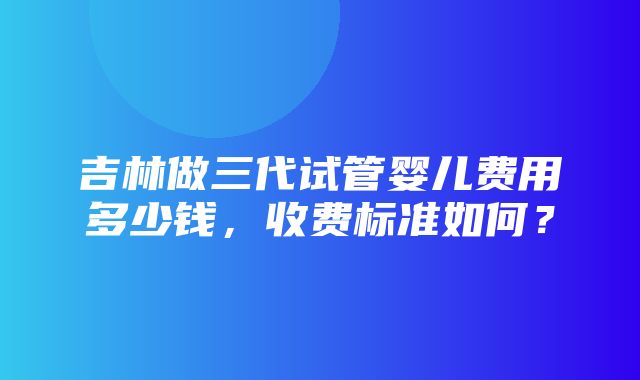 吉林做三代试管婴儿费用多少钱，收费标准如何？