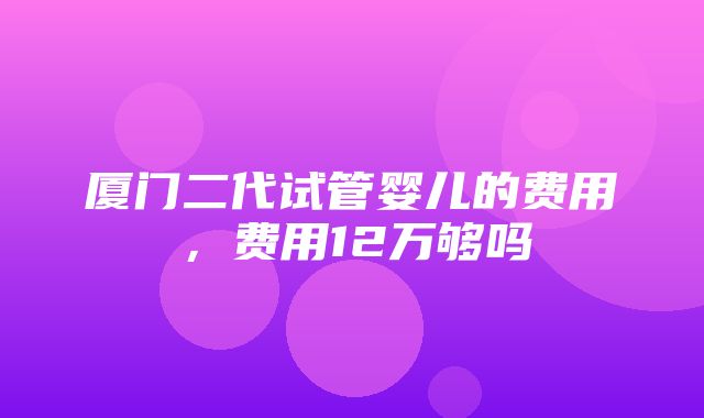 厦门二代试管婴儿的费用，费用12万够吗