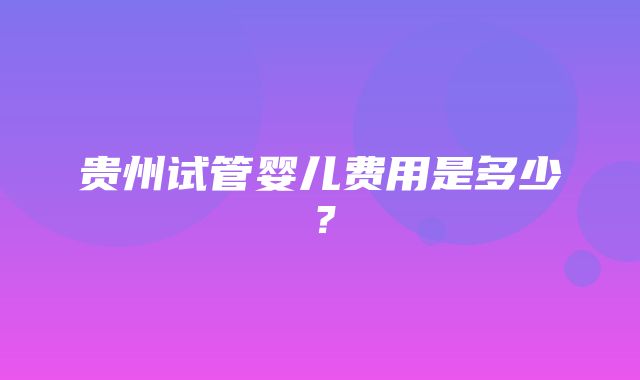 贵州试管婴儿费用是多少？