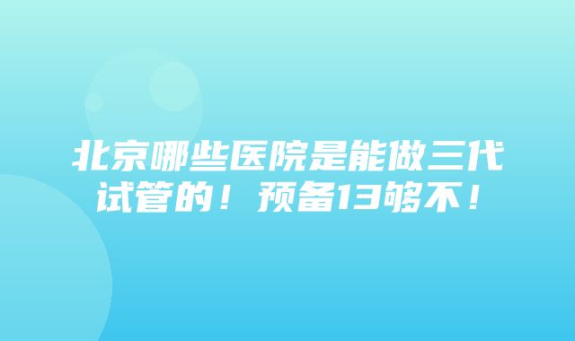 北京哪些医院是能做三代试管的！预备13够不！