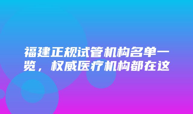 福建正规试管机构名单一览，权威医疗机构都在这