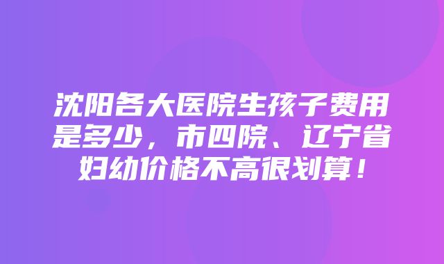 沈阳各大医院生孩子费用是多少，市四院、辽宁省妇幼价格不高很划算！