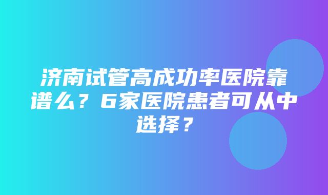 济南试管高成功率医院靠谱么？6家医院患者可从中选择？