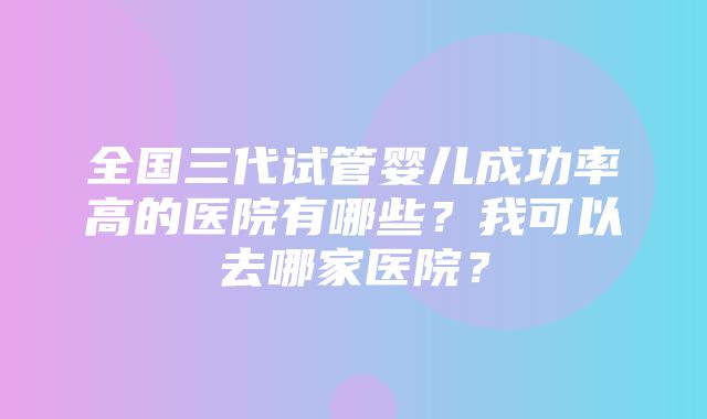 全国三代试管婴儿成功率高的医院有哪些？我可以去哪家医院？