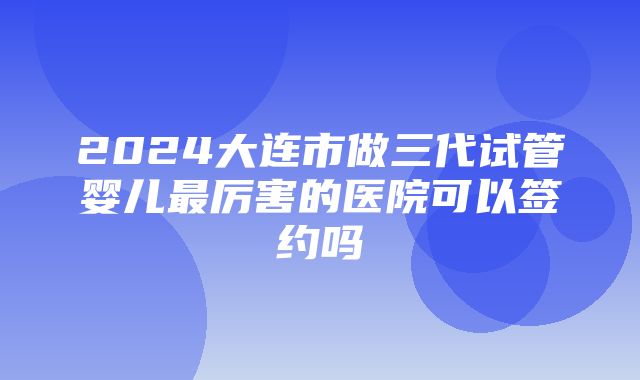 2024大连市做三代试管婴儿最厉害的医院可以签约吗