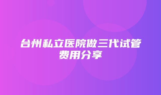 台州私立医院做三代试管费用分享