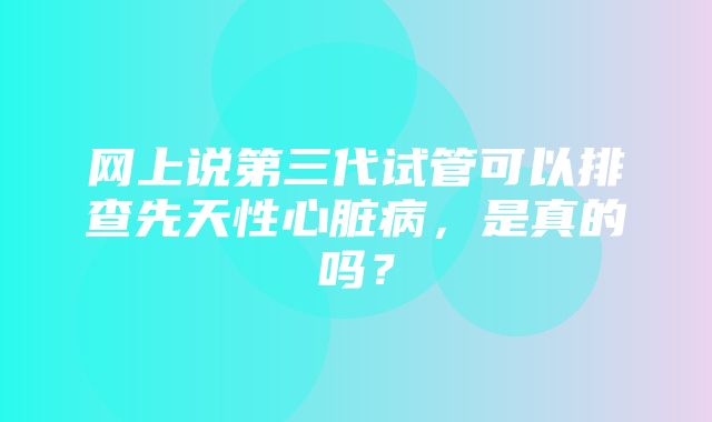 网上说第三代试管可以排查先天性心脏病，是真的吗？