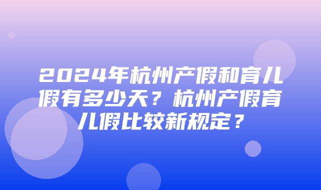 2024年杭州产假和育儿假有多少天？杭州产假育儿假比较新规定？