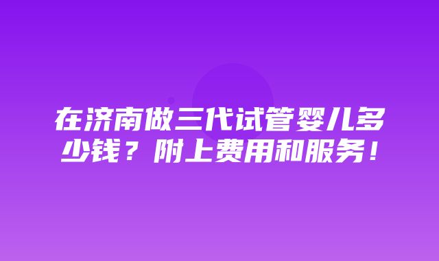 在济南做三代试管婴儿多少钱？附上费用和服务！