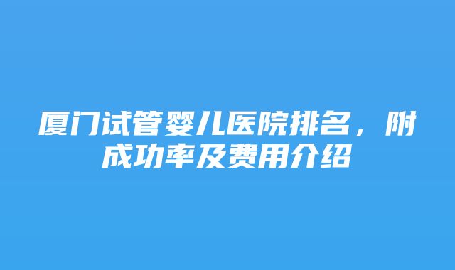 厦门试管婴儿医院排名，附成功率及费用介绍