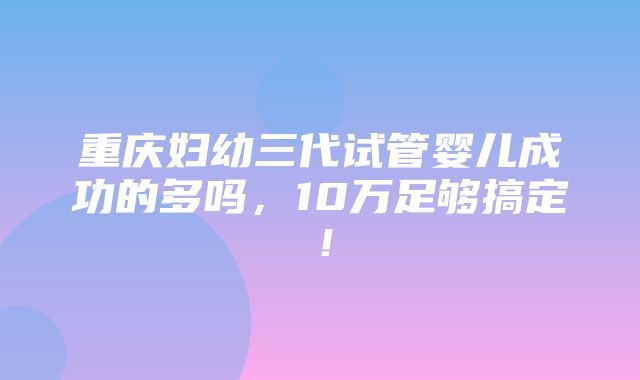 重庆妇幼三代试管婴儿成功的多吗，10万足够搞定！