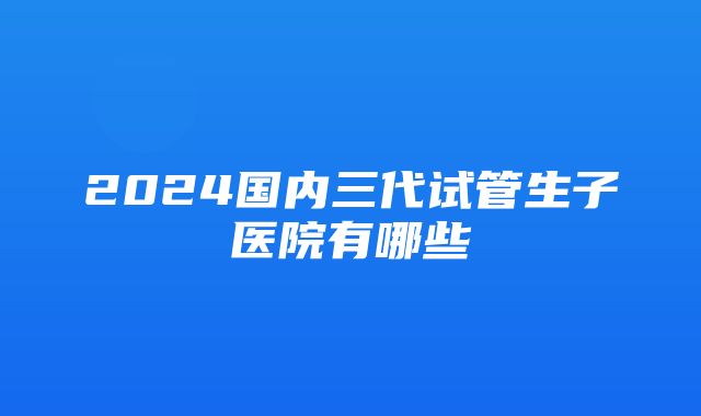 2024国内三代试管生子医院有哪些