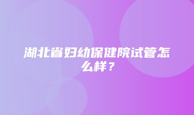 湖北省妇幼保健院试管怎么样？