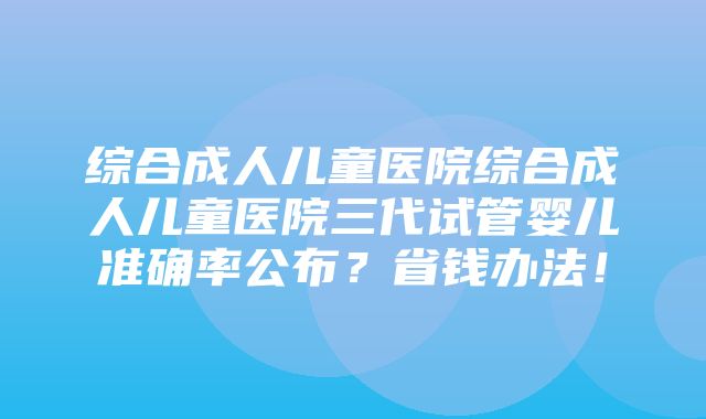 综合成人儿童医院综合成人儿童医院三代试管婴儿准确率公布？省钱办法！