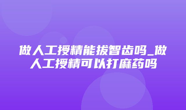 做人工授精能拔智齿吗_做人工授精可以打麻药吗