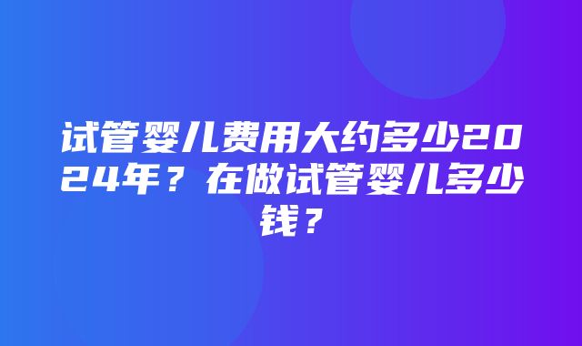 试管婴儿费用大约多少2024年？在做试管婴儿多少钱？