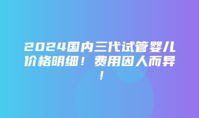 2024国内三代试管婴儿价格明细！费用因人而异！