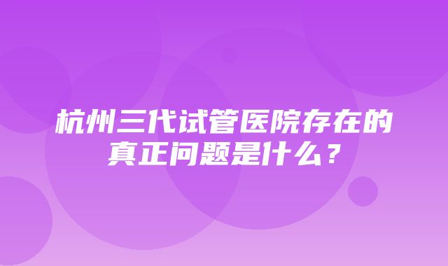 杭州三代试管医院存在的真正问题是什么？