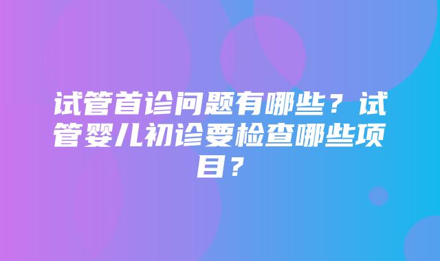 试管首诊问题有哪些？试管婴儿初诊要检查哪些项目？