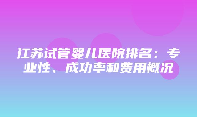 江苏试管婴儿医院排名：专业性、成功率和费用概况