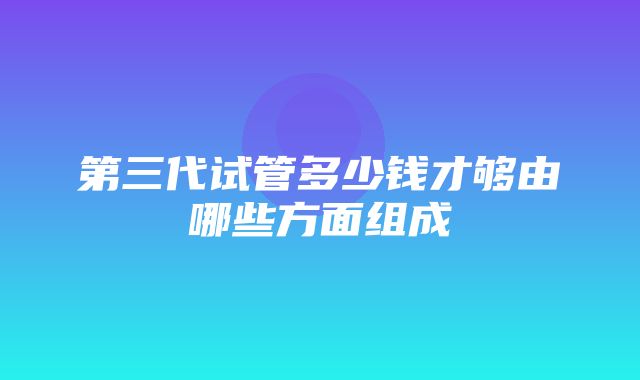 第三代试管多少钱才够由哪些方面组成