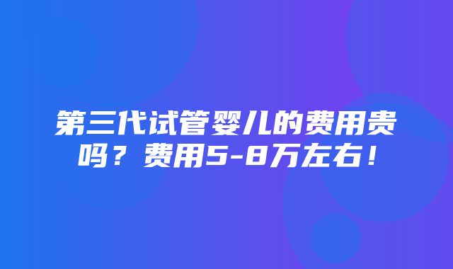 第三代试管婴儿的费用贵吗？费用5-8万左右！