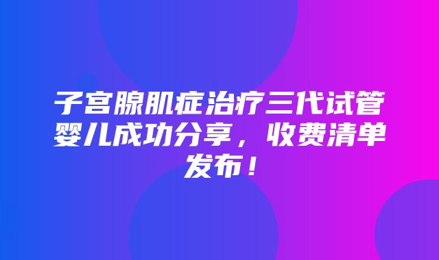 子宫腺肌症治疗三代试管婴儿成功分享，收费清单发布！