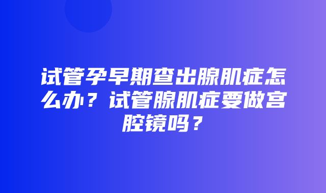 试管孕早期查出腺肌症怎么办？试管腺肌症要做宫腔镜吗？