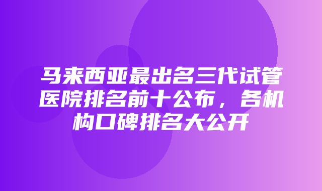 马来西亚最出名三代试管医院排名前十公布，各机构口碑排名大公开