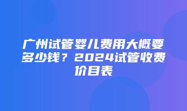 广州试管婴儿费用大概要多少钱？2024试管收费价目表