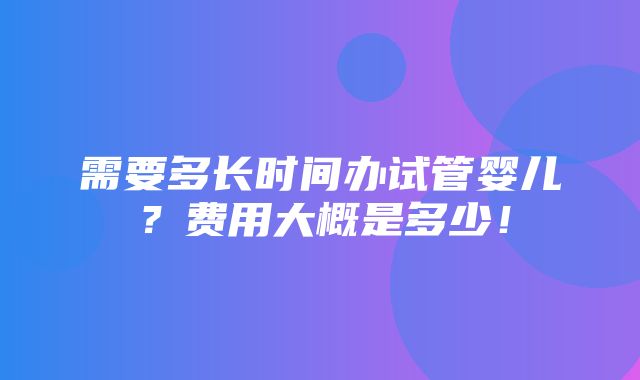 需要多长时间办试管婴儿？费用大概是多少！