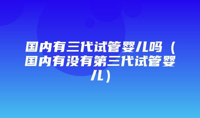 国内有三代试管婴儿吗（国内有没有第三代试管婴儿）