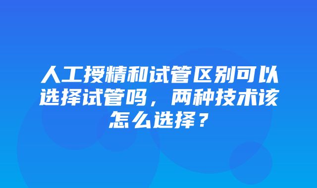 人工授精和试管区别可以选择试管吗，两种技术该怎么选择？