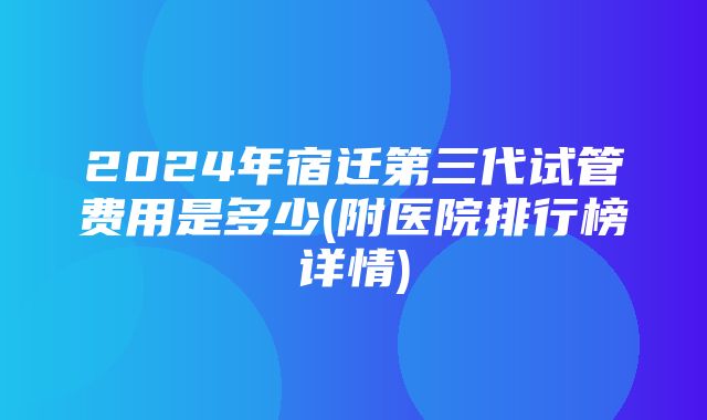 2024年宿迁第三代试管费用是多少(附医院排行榜详情)