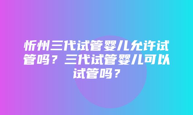 忻州三代试管婴儿允许试管吗？三代试管婴儿可以试管吗？