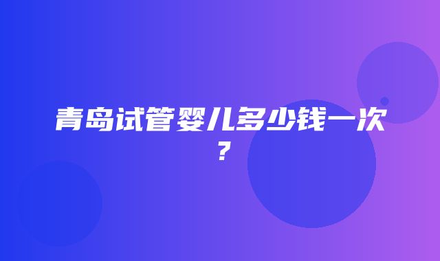 青岛试管婴儿多少钱一次？