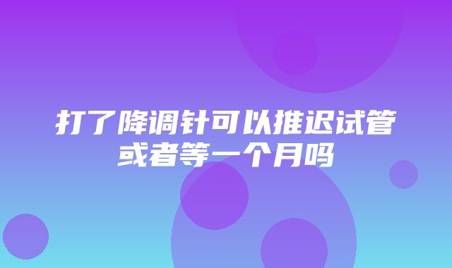 打了降调针可以推迟试管或者等一个月吗