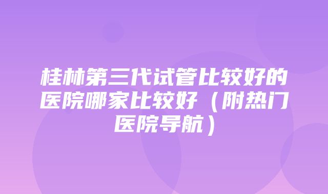 桂林第三代试管比较好的医院哪家比较好（附热门医院导航）