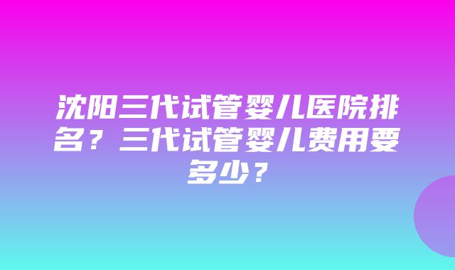 沈阳三代试管婴儿医院排名？三代试管婴儿费用要多少？