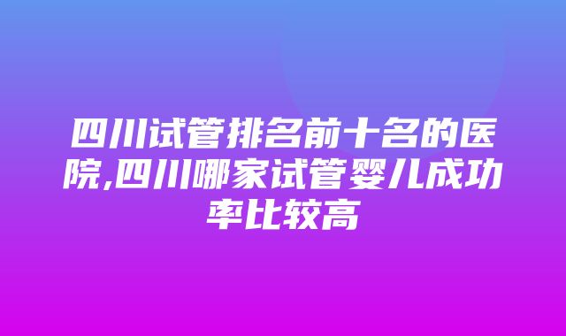 四川试管排名前十名的医院,四川哪家试管婴儿成功率比较高