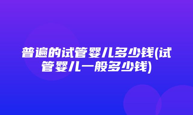 普遍的试管婴儿多少钱(试管婴儿一般多少钱)