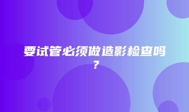 要试管必须做造影检查吗？