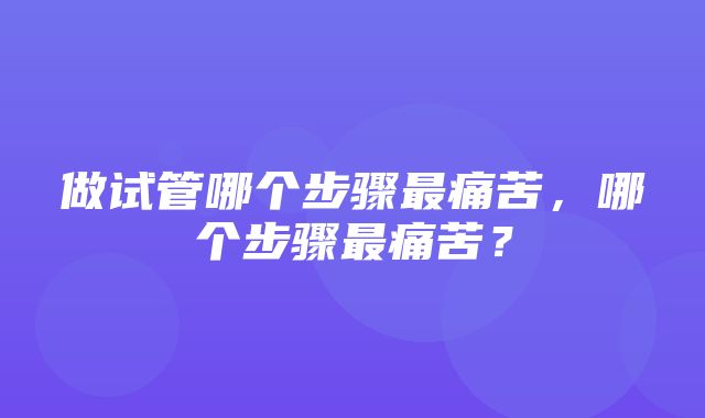 做试管哪个步骤最痛苦，哪个步骤最痛苦？