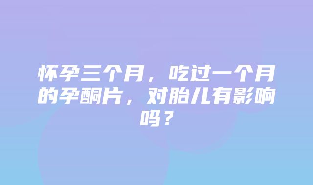 怀孕三个月，吃过一个月的孕酮片，对胎儿有影响吗？