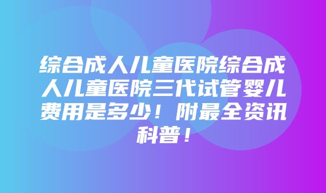 综合成人儿童医院综合成人儿童医院三代试管婴儿费用是多少！附最全资讯科普！