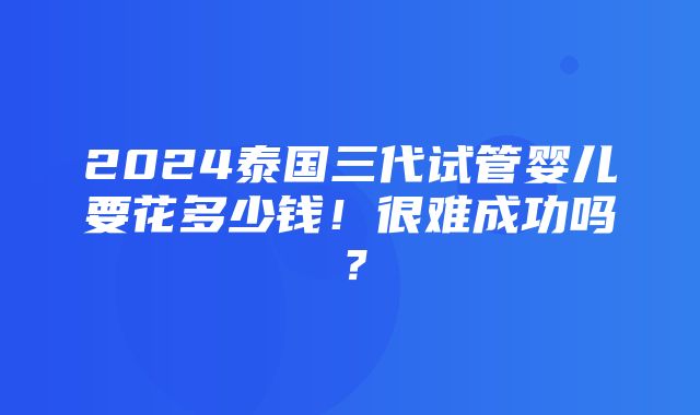 2024泰国三代试管婴儿要花多少钱！很难成功吗？