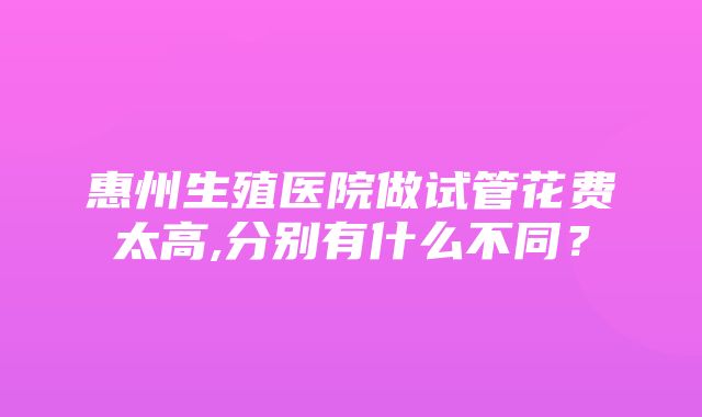 惠州生殖医院做试管花费太高,分别有什么不同？