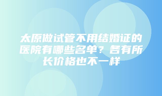 太原做试管不用结婚证的医院有哪些名单？各有所长价格也不一样