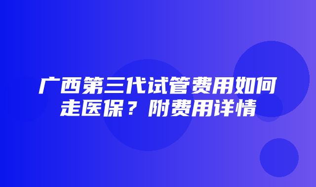 广西第三代试管费用如何走医保？附费用详情