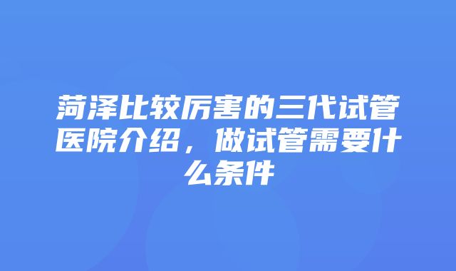 菏泽比较厉害的三代试管医院介绍，做试管需要什么条件